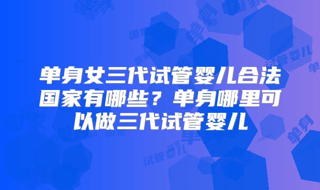 单身女三代试管婴儿合法国家有哪些?单身哪里可以做三代试管婴儿