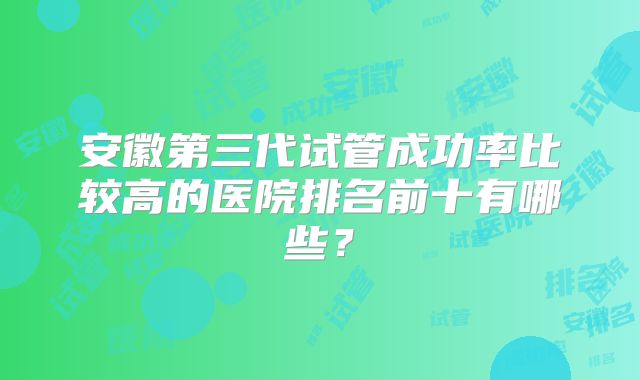 安徽第三代试管成功率比较高的医院排名前十有哪些?
