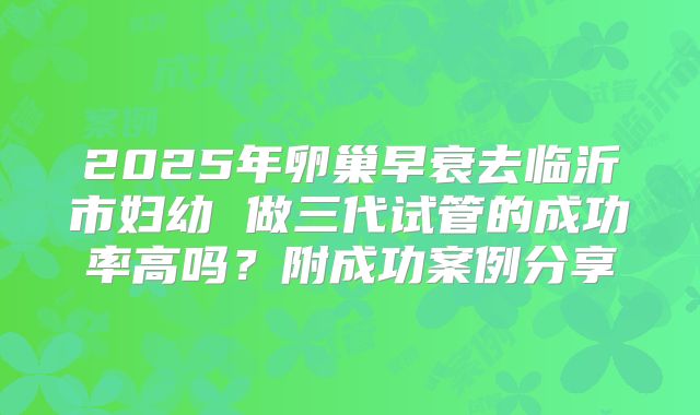 2025年卵巢早衰去临沂市妇幼 做三代试管的成功率高吗？附成功案例分享
