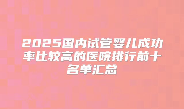 2025国内试管婴儿成功率比较高的医院排行前十名单汇总
