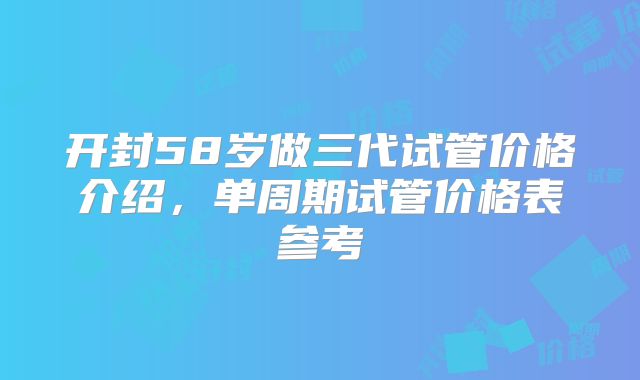 开封58岁做三代试管价格介绍，单周期试管价格表参考
