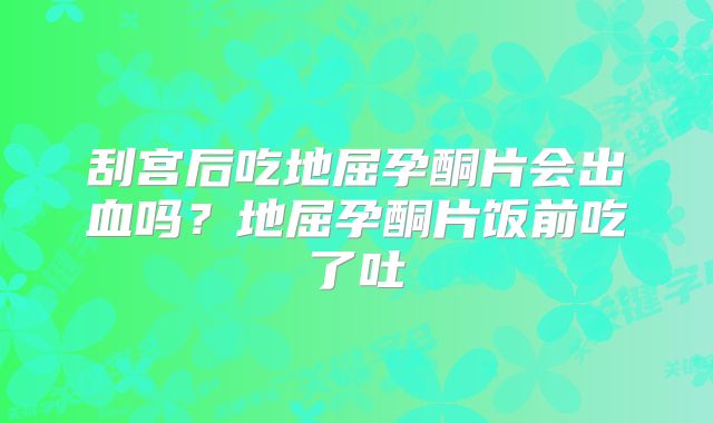 刮宫后吃地屈孕酮片会出血吗？地屈孕酮片饭前吃了吐