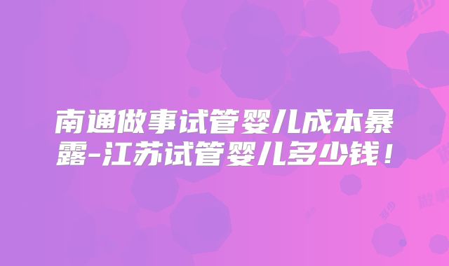 南通做事试管婴儿成本暴露-江苏试管婴儿多少钱！