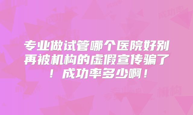 专业做试管哪个医院好别再被机构的虚假宣传骗了！成功率多少啊！