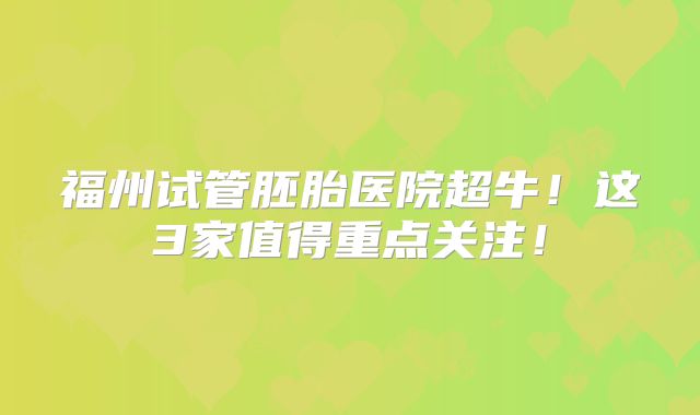 福州试管胚胎医院超牛！这3家值得重点关注！