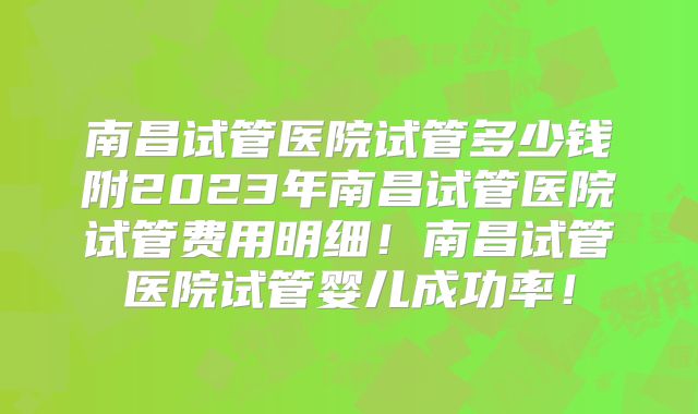 南昌试管医院试管多少钱附2023年南昌试管医院试管费用明细!南昌试管医院试管婴儿成功率!