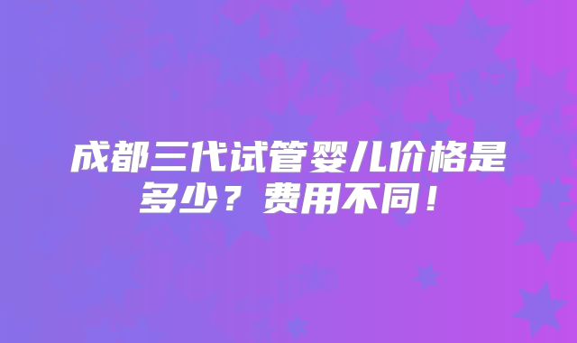 成都三代试管婴儿价格是多少？费用不同！