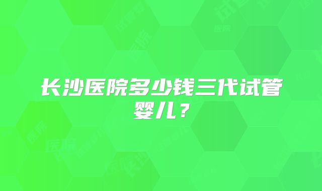 长沙医院多少钱三代试管婴儿？