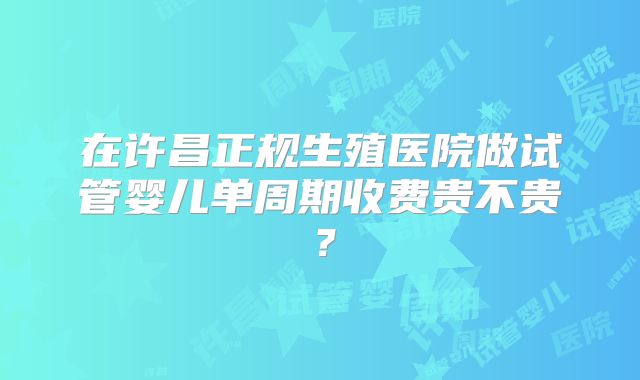 在许昌正规生殖医院做试管婴儿单周期收费贵不贵？