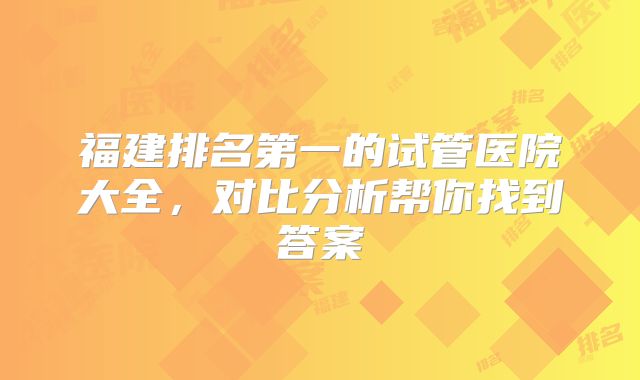 福建排名第一的试管医院大全，对比分析帮你找到答案