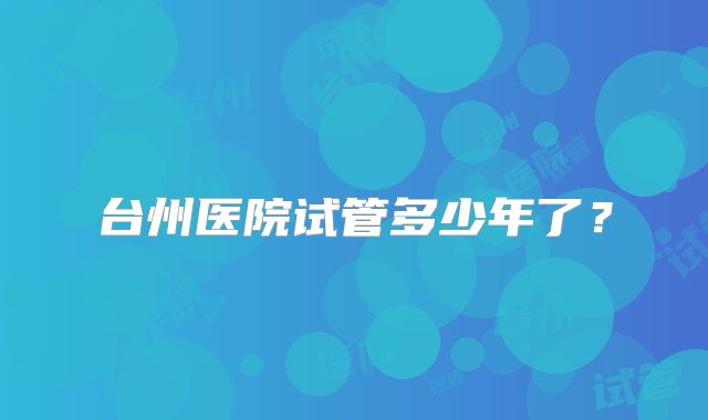 台州医院试管多少年了？