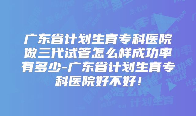 广东省计划生育专科医院做三代试管怎么样成功率有多少-广东省计划生育专科医院好不好！