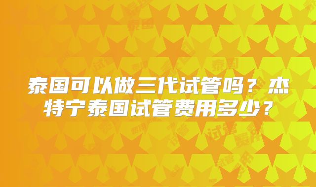 泰国可以做三代试管吗?杰特宁泰国试管费用多少?