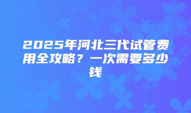 2025年河北三代试管费用全攻略？一次需要多少钱