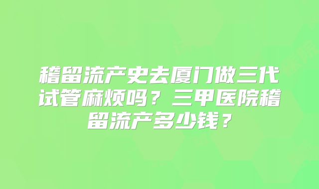 稽留流产史去厦门做三代试管麻烦吗?三甲医院稽留流产多少钱?