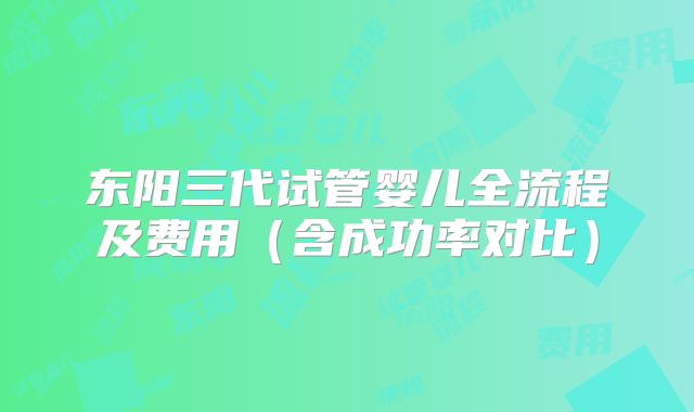东阳三代试管婴儿全流程及费用（含成功率对比）