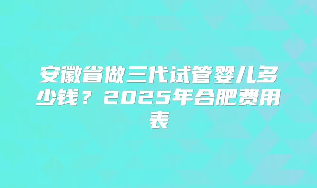 安徽省做三代试管婴儿多少钱？2025年合肥费用表