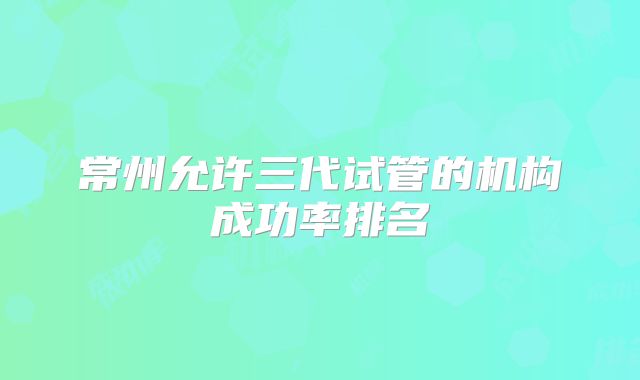 常州允许三代试管的机构成功率排名