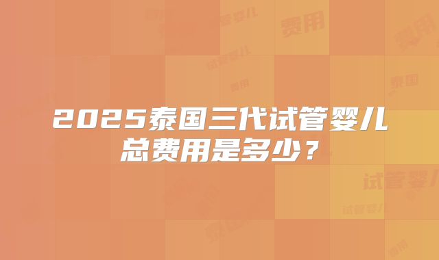 2025泰国三代试管婴儿总费用是多少？