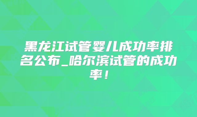 黑龙江试管婴儿成功率排名公布_哈尔滨试管的成功率!