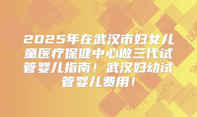 2025年在武汉市妇女儿童医疗保健中心做三代试管婴儿指南！武汉妇幼试管婴儿费用！
