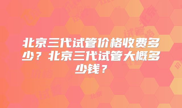 北京三代试管价格收费多少？北京三代试管大概多少钱？