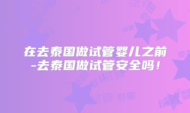 在去泰国做试管婴儿之前-去泰国做试管安全吗!