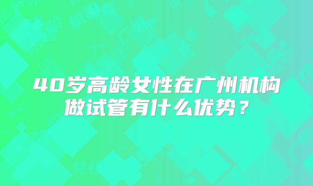 40岁高龄女性在广州机构做试管有什么优势？