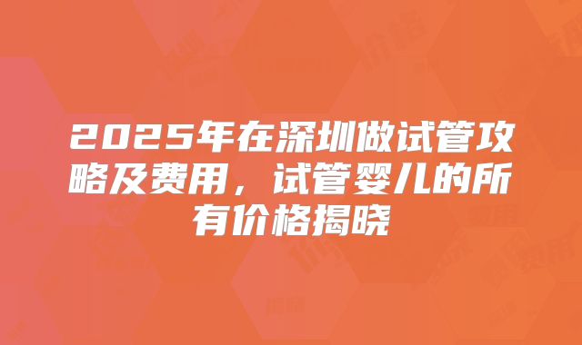 2025年在深圳做试管攻略及费用，试管婴儿的所有价格揭晓