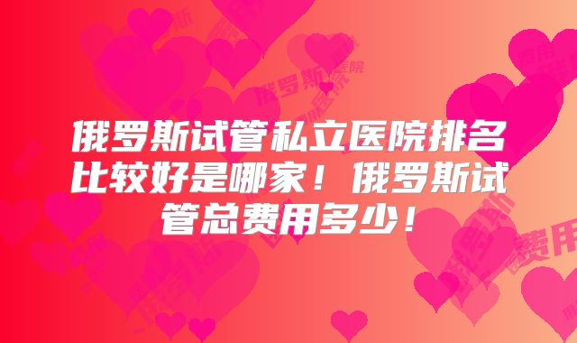 俄罗斯试管私立医院排名比较好是哪家！俄罗斯试管总费用多少！