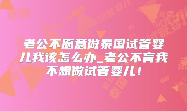 老公不愿意做泰国试管婴儿我该怎么办_老公不育我不想做试管婴儿！