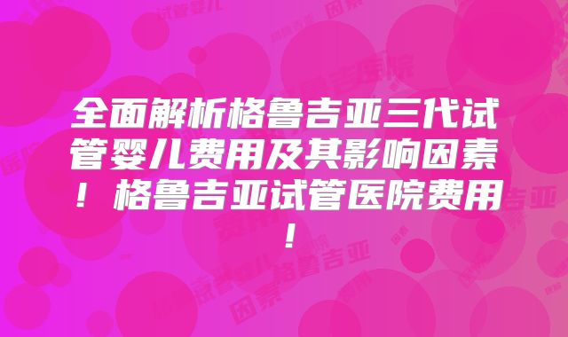 全面解析格鲁吉亚三代试管婴儿费用及其影响因素！格鲁吉亚试管医院费用！