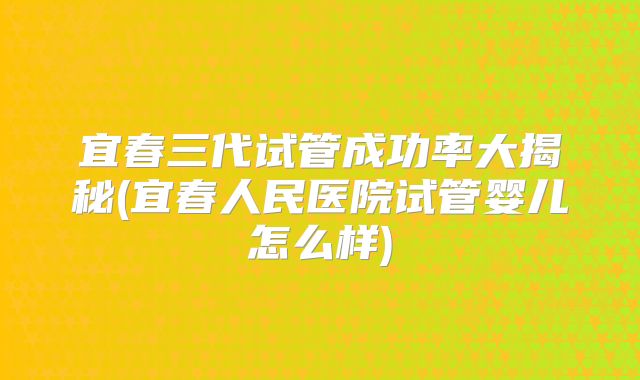 宜春三代试管成功率大揭秘(宜春人民医院试管婴儿怎么样)