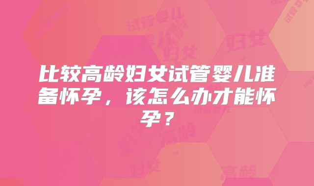 比较高龄妇女试管婴儿准备怀孕，该怎么办才能怀孕？
