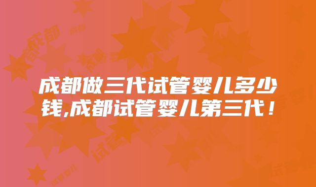 成都做三代试管婴儿多少钱,成都试管婴儿第三代！