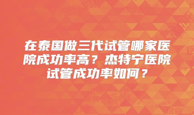 在泰国做三代试管哪家医院成功率高？杰特宁医院试管成功率如何？