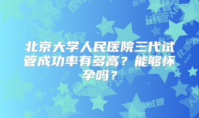 北京大学人民医院三代试管成功率有多高？能够怀孕吗？