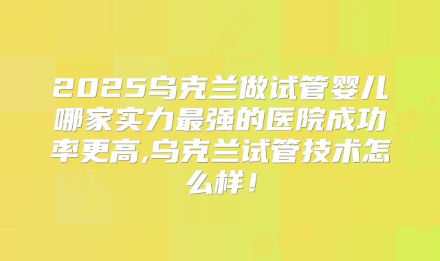2025乌克兰做试管婴儿哪家实力最强的医院成功率更高,乌克兰试管技术怎么样!