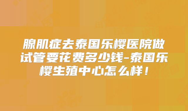 腺肌症去泰国乐樱医院做试管要花费多少钱-泰国乐樱生殖中心怎么样!