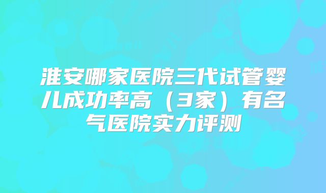 淮安哪家医院三代试管婴儿成功率高(3家)有名气医院实力评测