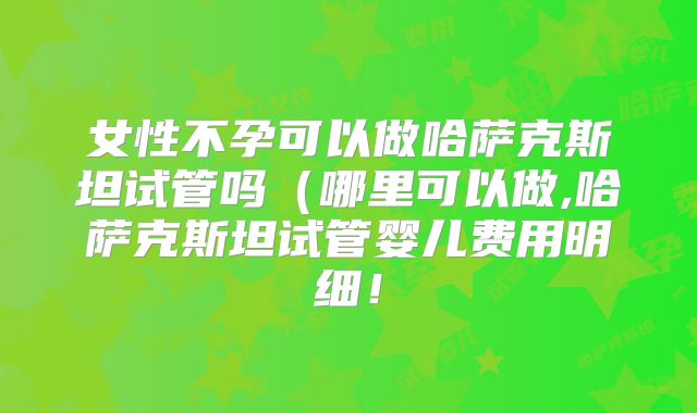 女性不孕可以做哈萨克斯坦试管吗(哪里可以做,哈萨克斯坦试管婴儿费用明细!