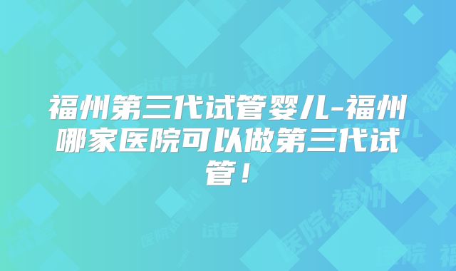 福州第三代试管婴儿-福州哪家医院可以做第三代试管！