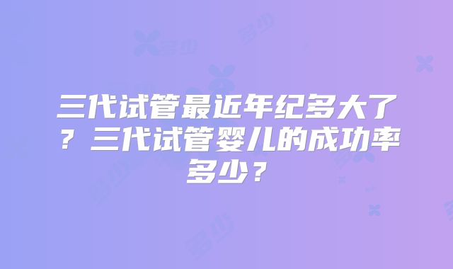 三代试管最近年纪多大了？三代试管婴儿的成功率多少？