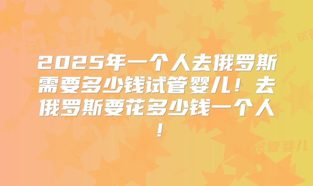 2025年一个人去俄罗斯需要多少钱试管婴儿！去俄罗斯要花多少钱一个人！