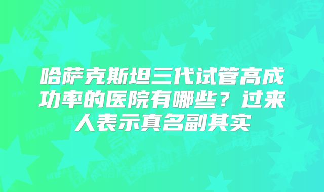哈萨克斯坦三代试管高成功率的医院有哪些?过来人表示真名副其实