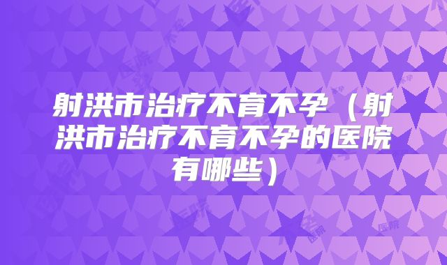 射洪市治疗不育不孕(射洪市治疗不育不孕的医院有哪些)