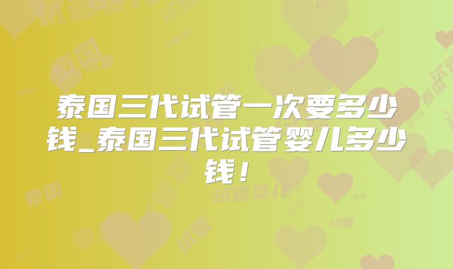 泰国三代试管一次要多少钱_泰国三代试管婴儿多少钱!