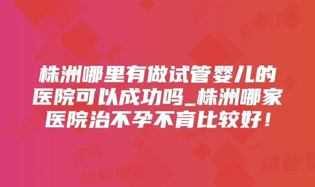株洲哪里有做试管婴儿的医院可以成功吗_株洲哪家医院治不孕不育比较好！