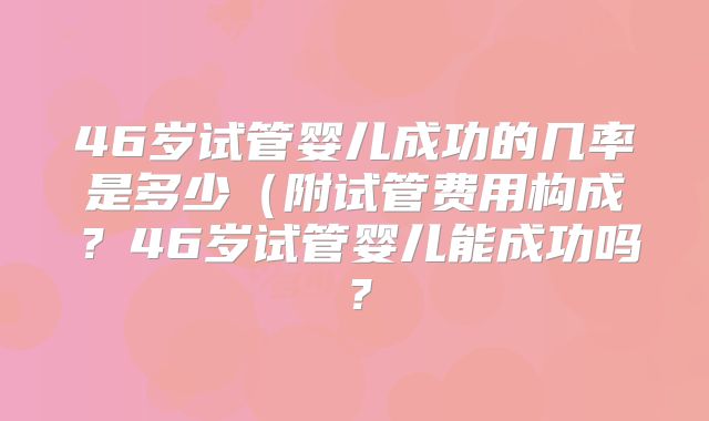 46岁试管婴儿成功的几率是多少（附试管费用构成？46岁试管婴儿能成功吗？