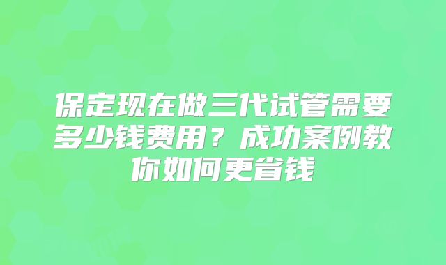 保定现在做三代试管需要多少钱费用？成功案例教你如何更省钱